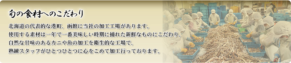 旬の食材へのこだわり 北海道の代表的な港町、函館に当社の加工工場があります。使用する素材は一年で一番美味しい時期に捕れた新鮮なものにこだわり、自然な甘味のあるカニや魚の加工を衛生的な工場で、熟練スタッフがひとつひとつに心をこめて加工行っております。